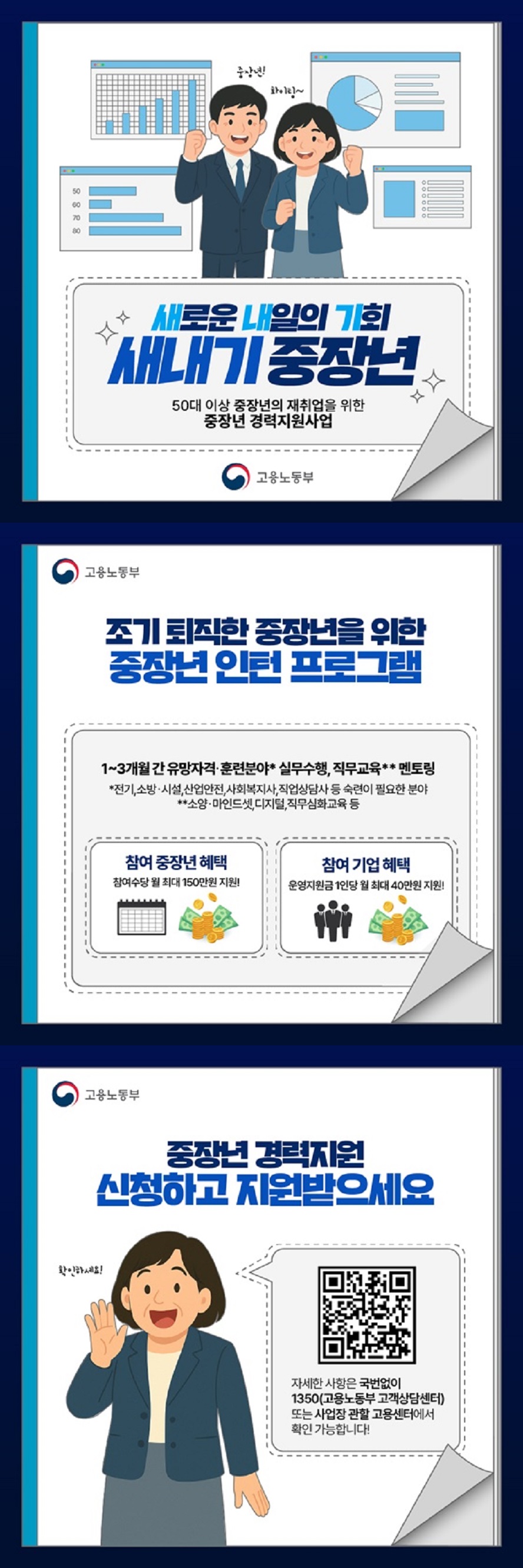 새로운 내일의 기회 새내기 중장년 50대 이상 중장년의 재취업을 위한 중장년 경력지원사업 고용노동부 ■ 조기 퇴직한 중장년을 위한 중장년 인턴 프로그램 1~3개월 간 유망자격·훈련분야* 실무수행, 직무교육** 멘토링. * 전기, 소방·시설, 산업안전, 사회복지사, 직업상담사 등 숙련이 필요한 분야. ** 소양·마인드셋, 디지털, 직무심화교육 등. · 참여 중장년 혜택. 참여수당 월 최대 150만 원 지원. · 참여 기업 혜택. 운영지원금 1인당 월 최대 40만 원 지원. 중장년 경력지원 신청하고 지원받으세요. 자세한 사항은 국번없이 ☎1350(고용노동부 고객상담센터) 또는 사업장 관할 고용센터에서 확인 가능합니다!
